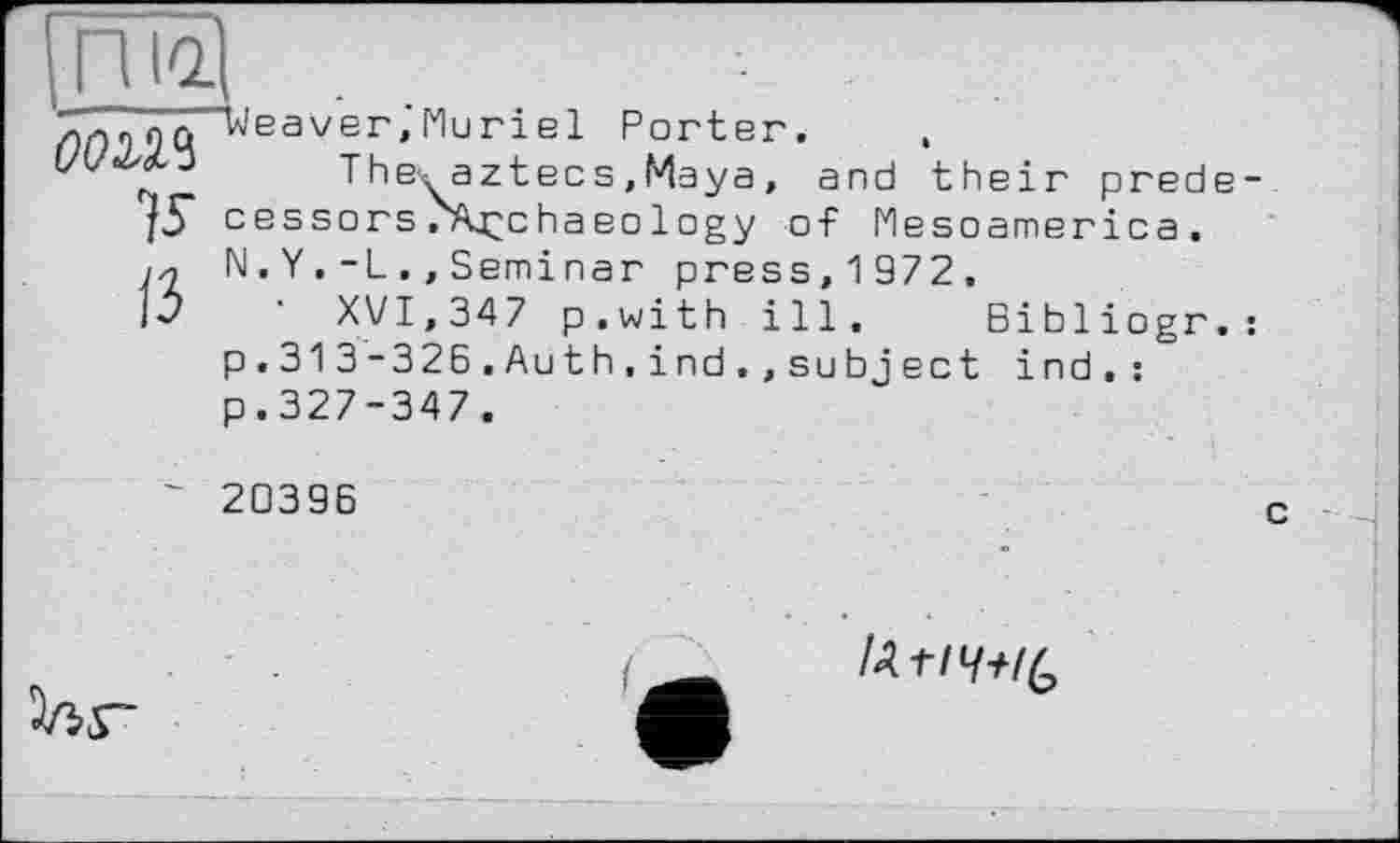 ﻿ГШ
OOM
V
"Weaver,'Mu riel Porter. ,
The^ aztecs,Maya , and their predecessors/Archaeology of Mesoamerica, N . Y.-L.,Seminar press, 1 972.
XVI,347 p.with ill, Bibliogr.: p. 313-326.Auth.ind.,su bject ind.: p.327-347.
20396
с